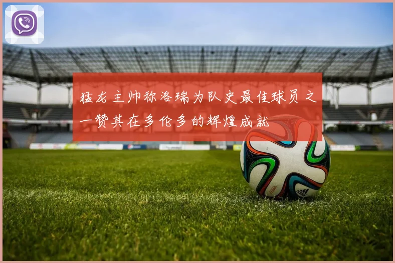 猛龙主帅称洛瑞为队史最佳球员之一赞其在多伦多的辉煌成就