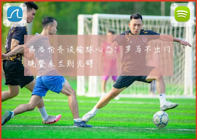 弗洛伦齐谈输球心态：罗马不出门晚餐米兰则无碍