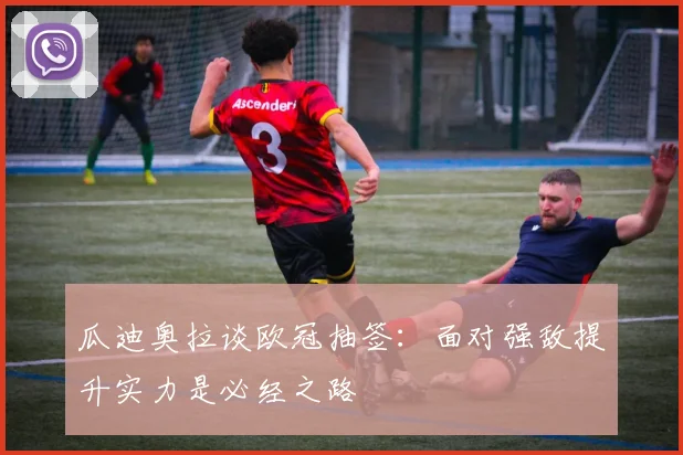 瓜迪奥拉谈欧冠抽签：面对强敌提升实力是必经之路
