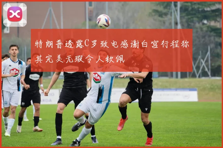 特朗普透露C罗致电感谢白宫行程称其完美无瑕令人钦佩