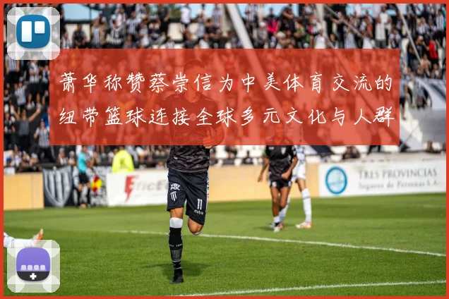 萧华称赞蔡崇信为中美体育交流的纽带篮球连接全球多元文化与人群