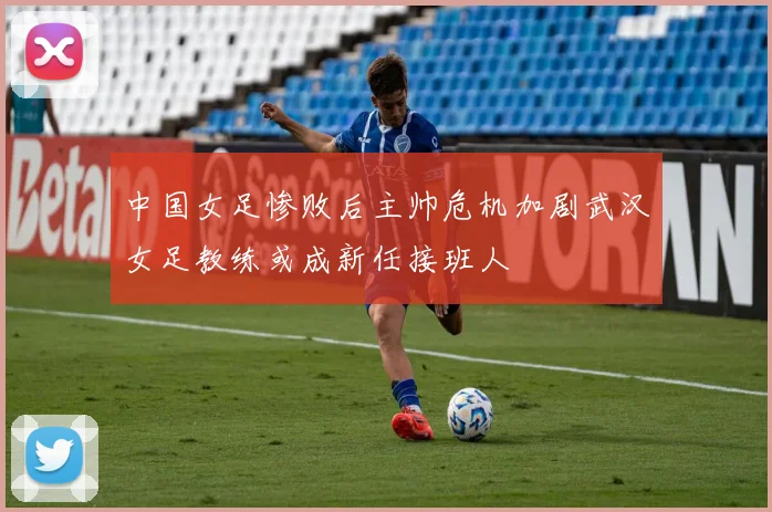中国女足惨败后主帅危机加剧武汉女足教练或成新任接班人