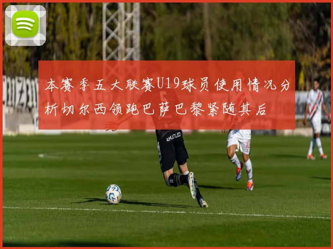 本赛季五大联赛U19球员使用情况分析切尔西领跑巴萨巴黎紧随其后