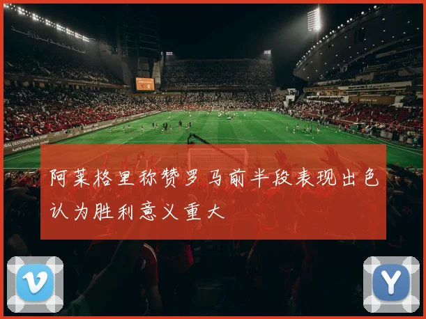 阿莱格里称赞罗马前半段表现出色认为胜利意义重大