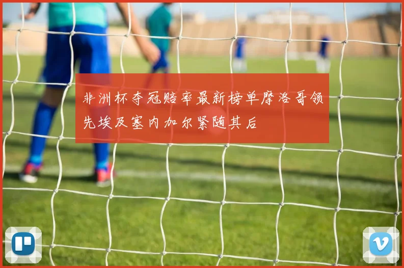 非洲杯夺冠赔率最新榜单摩洛哥领先埃及塞内加尔紧随其后