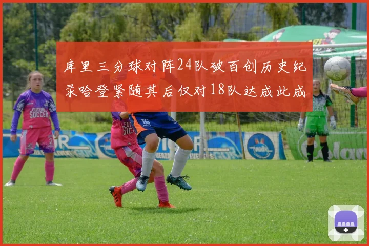 库里三分球对阵24队破百创历史纪录哈登紧随其后仅对18队达成此成就