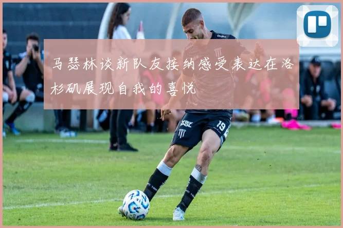 马瑟林谈新队友接纳感受表达在洛杉矶展现自我的喜悦