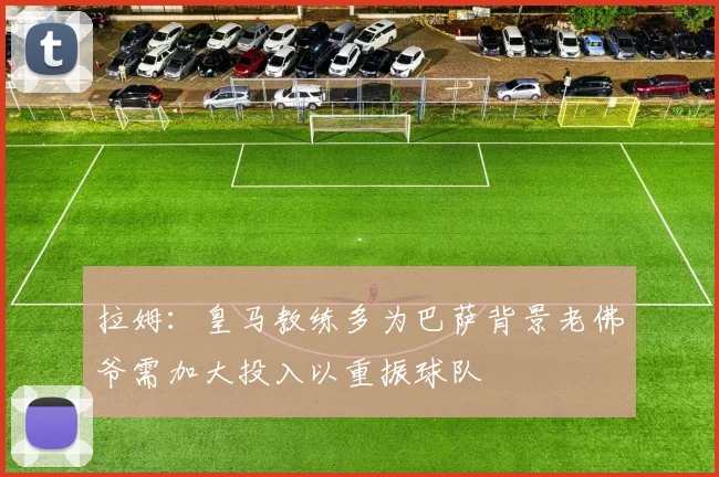 拉姆：皇马教练多为巴萨背景老佛爷需加大投入以重振球队