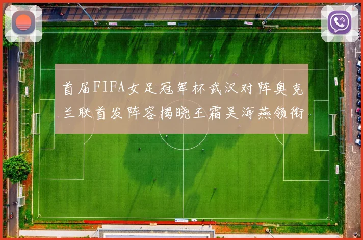 首届FIFA女足冠军杯武汉对阵奥克兰联首发阵容揭晓王霜吴海燕领衔出战