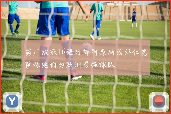 药厂欧冠16强对阵阿森纳或拜仁宽萨称他们为欧洲最强球队