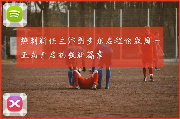 热刺新任主帅图多尔启程伦敦周一正式开启执教新篇章