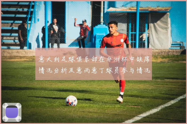 意大利足球俱乐部在非洲杯中缺席情况分析及意丙意丁球员参与情况探讨