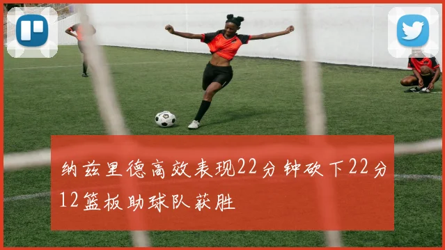 纳兹里德高效表现22分钟砍下22分12篮板助球队获胜