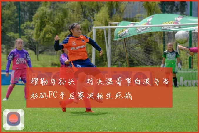 穆勒与孙兴慜对决温哥华白浪与洛杉矶FC季后赛次轮生死战