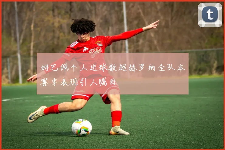 姆巴佩个人进球数超赫罗纳全队本赛季表现引人瞩目