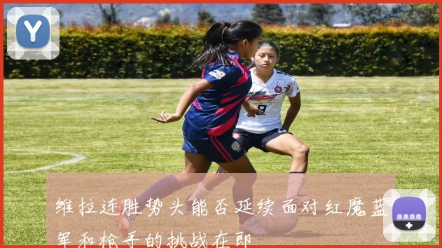 维拉连胜势头能否延续面对红魔蓝军和枪手的挑战在即
