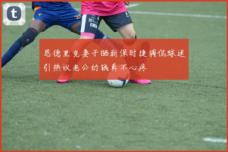 恩德里克妻子晒新保时捷调侃球迷引热议老公的钱真不心疼