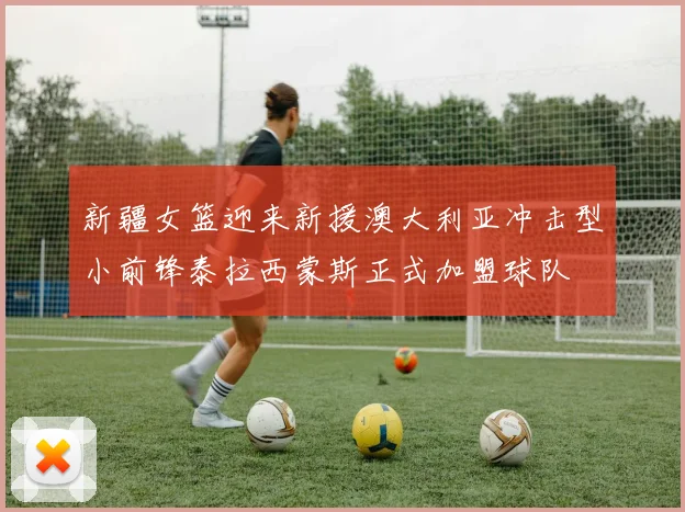 新疆女篮迎来新援澳大利亚冲击型小前锋泰拉西蒙斯正式加盟球队