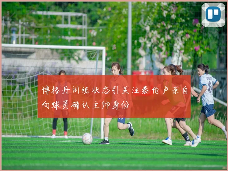 博格丹训练状态引关注泰伦卢亲自向球员确认主帅身份