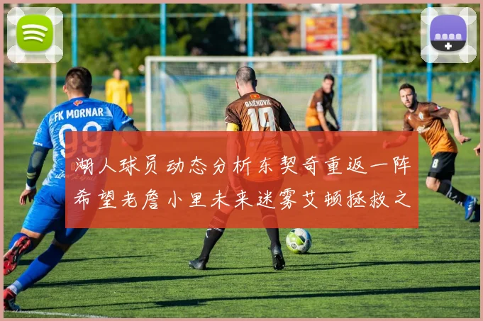 湖人球员动态分析东契奇重返一阵希望老詹小里未来迷雾艾顿拯救之战前景探讨