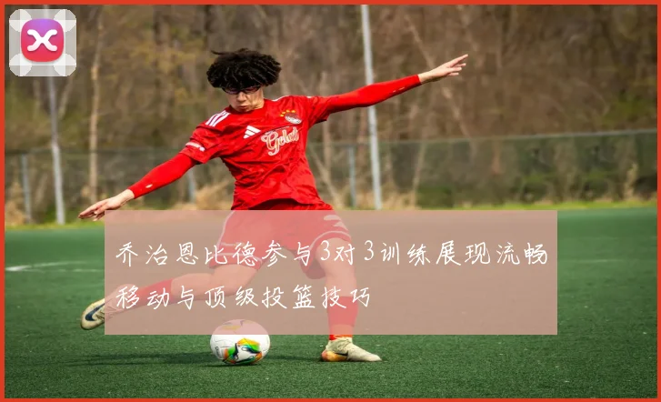 乔治恩比德参与3对3训练展现流畅移动与顶级投篮技巧