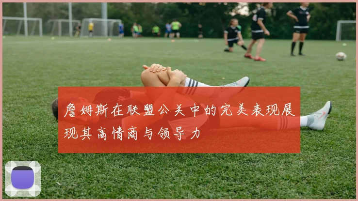 詹姆斯在联盟公关中的完美表现展现其高情商与领导力