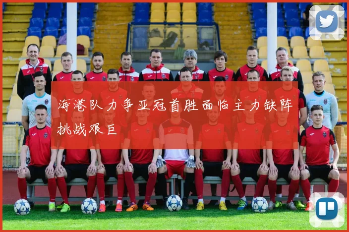 海港队力争亚冠首胜面临主力缺阵挑战艰巨