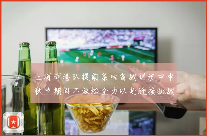 上海海港队提前集结备战训练中中秋节期间不放松全力以赴迎接挑战