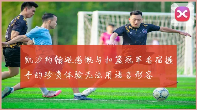 凯沙约翰逊感慨与扣篮冠军名宿握手的珍贵体验无法用语言形容