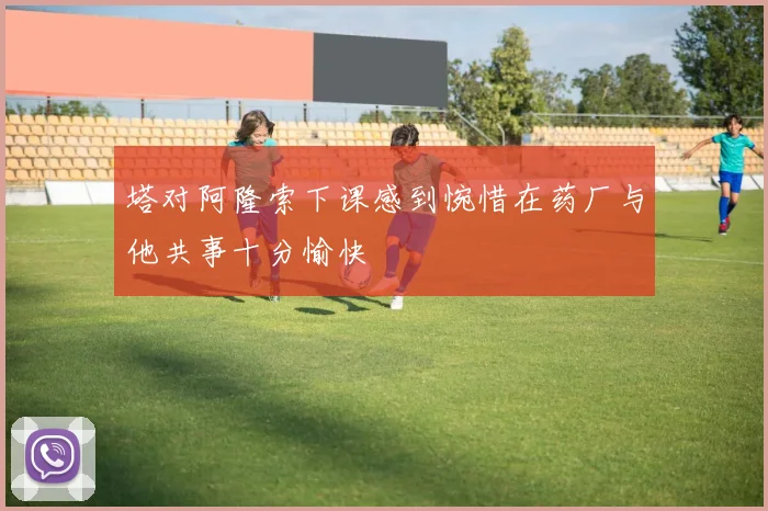 塔对阿隆索下课感到惋惜在药厂与他共事十分愉快