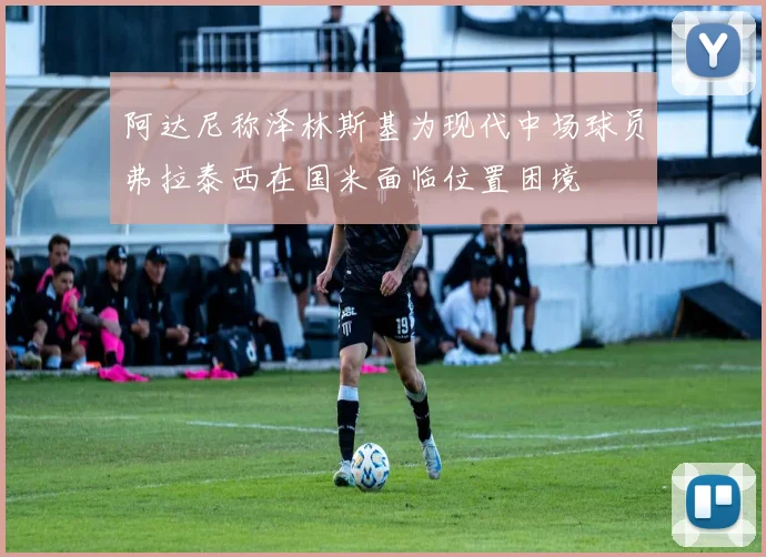 阿达尼称泽林斯基为现代中场球员弗拉泰西在国米面临位置困境